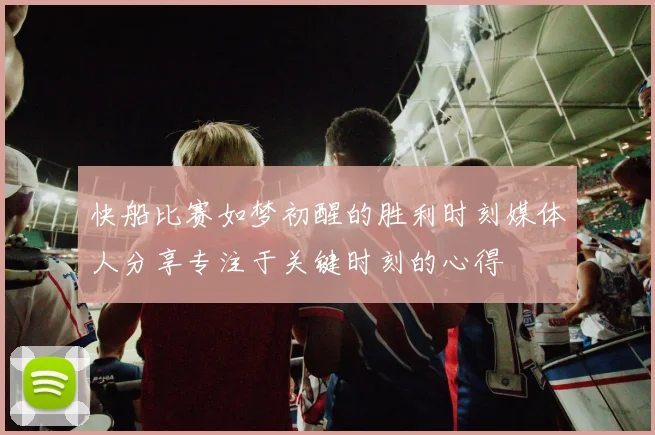 快船比赛如梦初醒的胜利时刻媒体人分享专注于关键时刻的心得