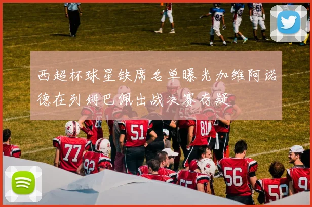 西超杯球星缺席名单曝光加维阿诺德在列姆巴佩出战决赛存疑