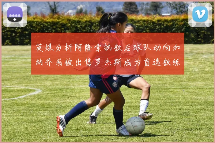 英媒分析阿隆索执教后球队动向加纳乔或被出售罗杰斯成为首选教练