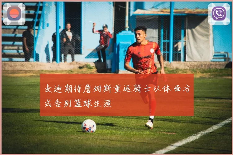 麦迪期待詹姆斯重返骑士以体面方式告别篮球生涯