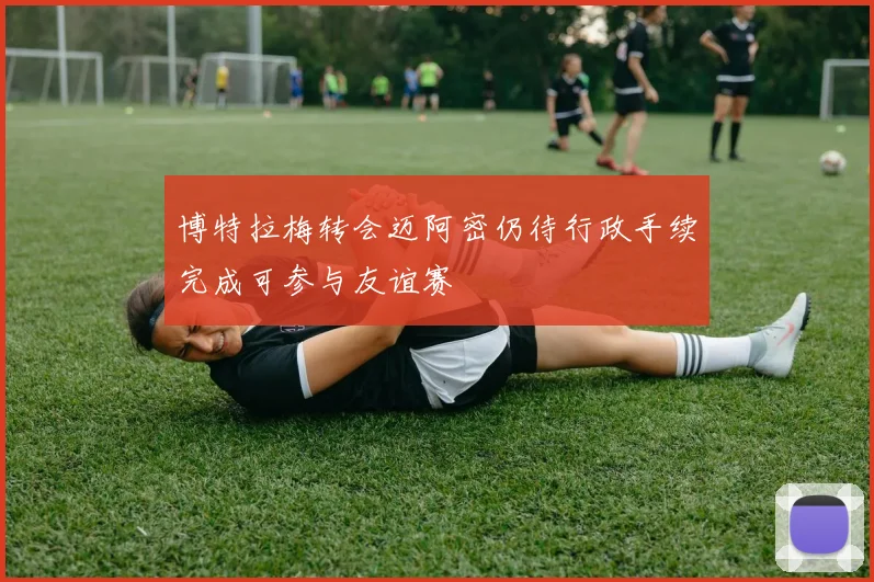 博特拉梅转会迈阿密仍待行政手续完成可参与友谊赛