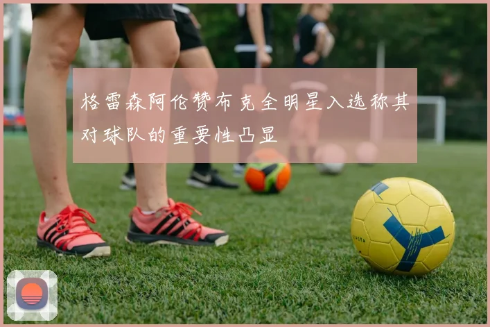 格雷森阿伦赞布克全明星入选称其对球队的重要性凸显
