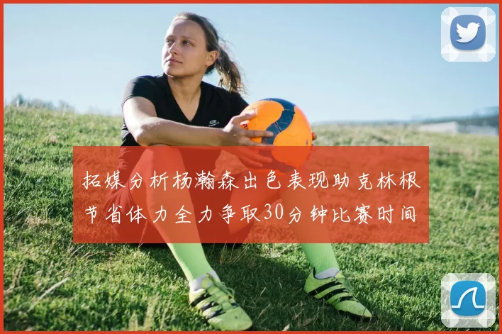 拓媒分析杨瀚森出色表现助克林根节省体力全力争取30分钟比赛时间