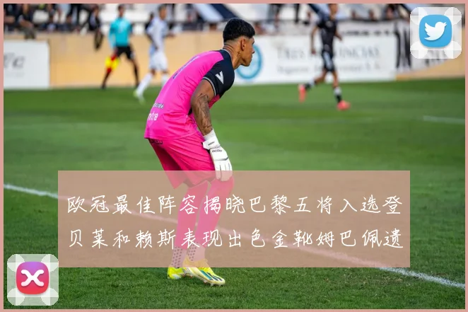 欧冠最佳阵容揭晓巴黎五将入选登贝莱和赖斯表现出色金靴姆巴佩遗憾落选