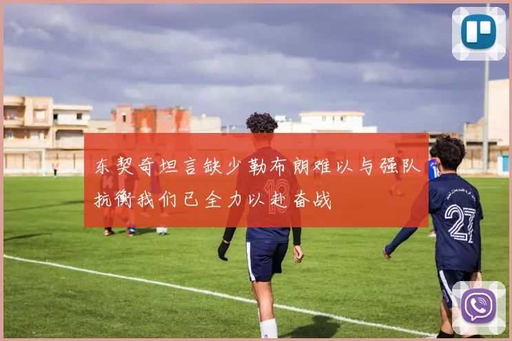 东契奇坦言缺少勒布朗难以与强队抗衡我们已全力以赴奋战