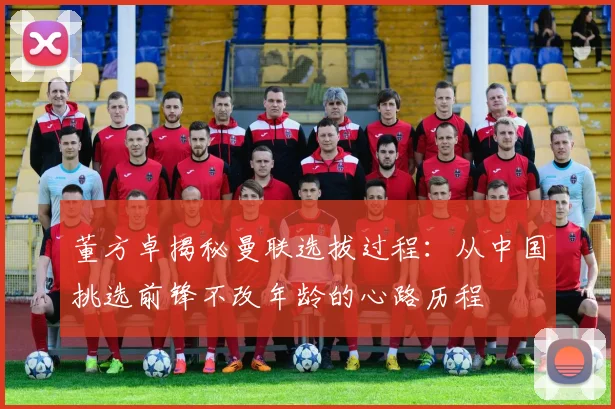 董方卓揭秘曼联选拔过程：从中国挑选前锋不改年龄的心路历程