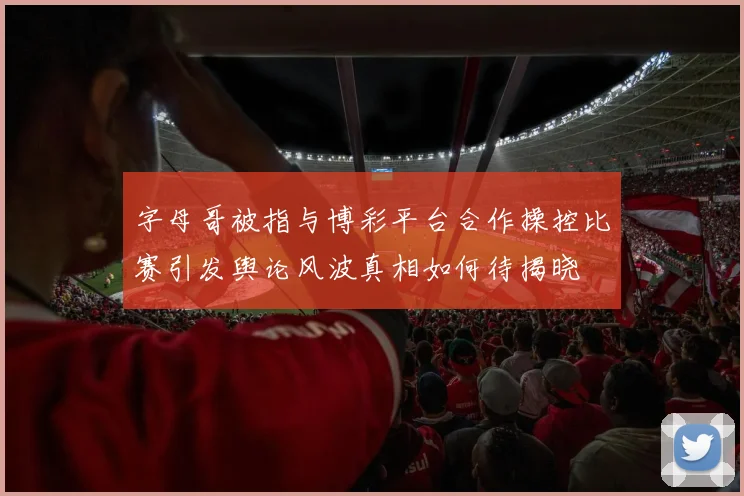 字母哥被指与博彩平台合作操控比赛引发舆论风波真相如何待揭晓