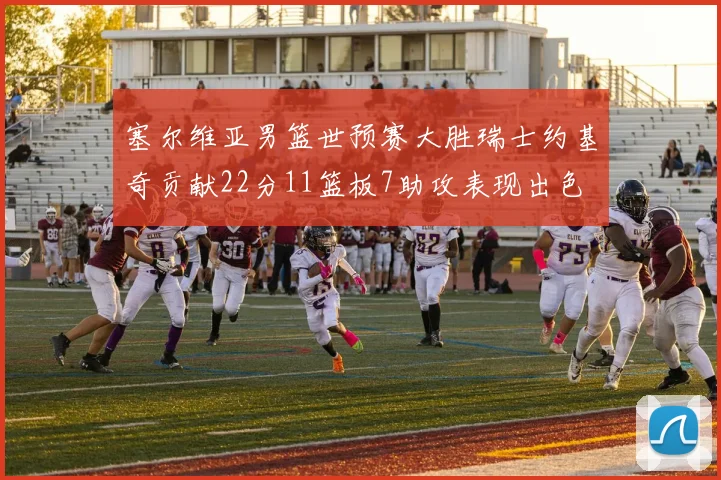 塞尔维亚男篮世预赛大胜瑞士约基奇贡献22分11篮板7助攻表现出色