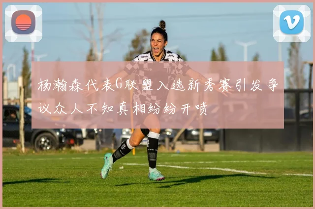 杨瀚森代表G联盟入选新秀赛引发争议众人不知真相纷纷开喷