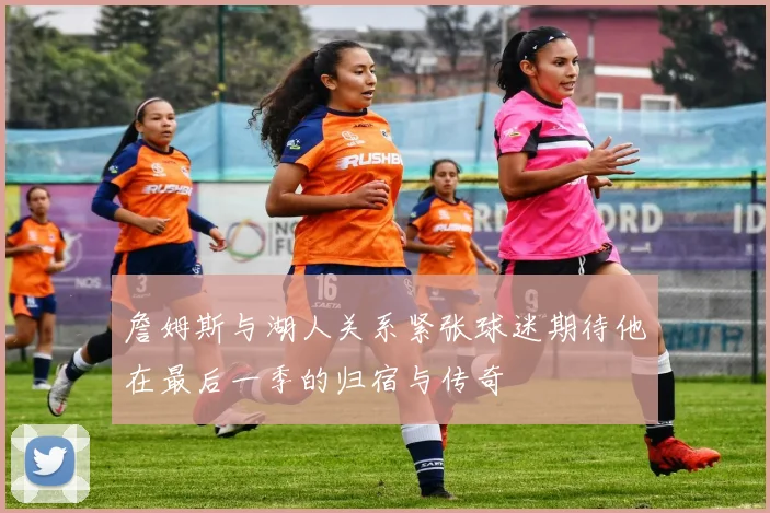 詹姆斯与湖人关系紧张球迷期待他在最后一季的归宿与传奇