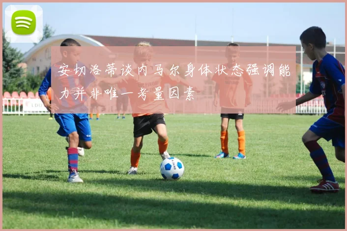 安切洛蒂谈内马尔身体状态强调能力并非唯一考量因素