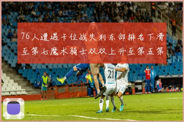 76人遭遇卡位战失利东部排名下滑至第七魔术骑士双双上升至第五第六位