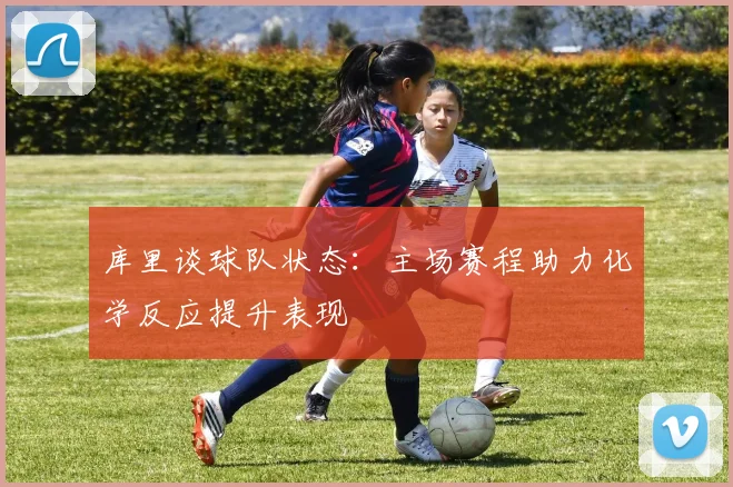 库里谈球队状态：主场赛程助力化学反应提升表现