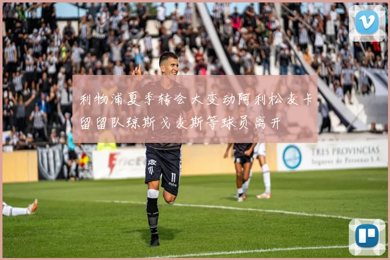 利物浦夏季转会大变动阿利松麦卡留留队琼斯戈麦斯等球员离开