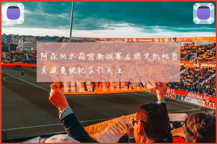 阿森纳水晶宫激战赛后颁奖凯帕首秀道曼破纪录引关注