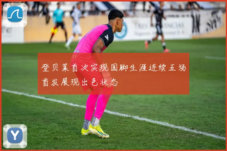 登贝莱首次实现国脚生涯连续五场首发展现出色状态
