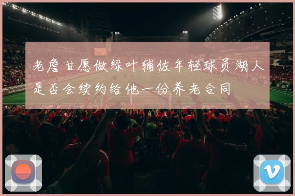 老詹甘愿做绿叶辅佐年轻球员湖人是否会续约给他一份养老合同