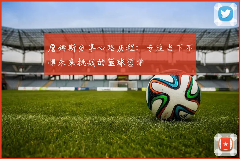 詹姆斯分享心路历程：专注当下不惧未来挑战的篮球哲学
