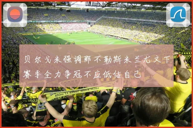 贝尔戈米强调那不勒斯米兰尤文下赛季全力争冠不应低估自己