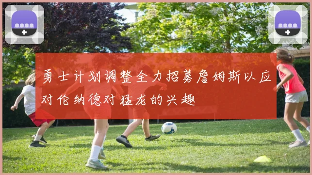 勇士计划调整全力招募詹姆斯以应对伦纳德对猛龙的兴趣