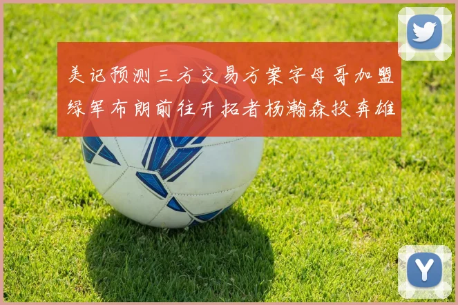 美记预测三方交易方案字母哥加盟绿军布朗前往开拓者杨瀚森投奔雄鹿