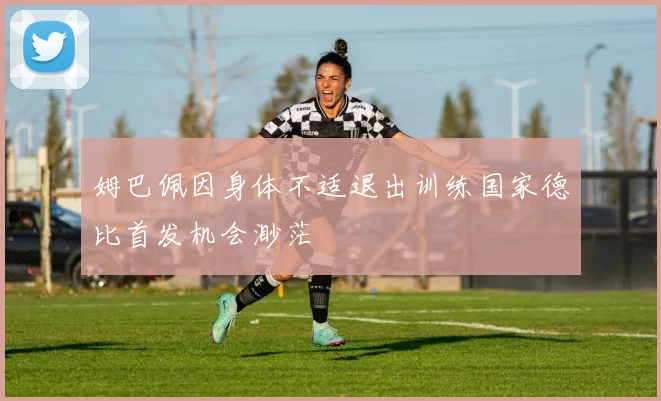 姆巴佩因身体不适退出训练国家德比首发机会渺茫