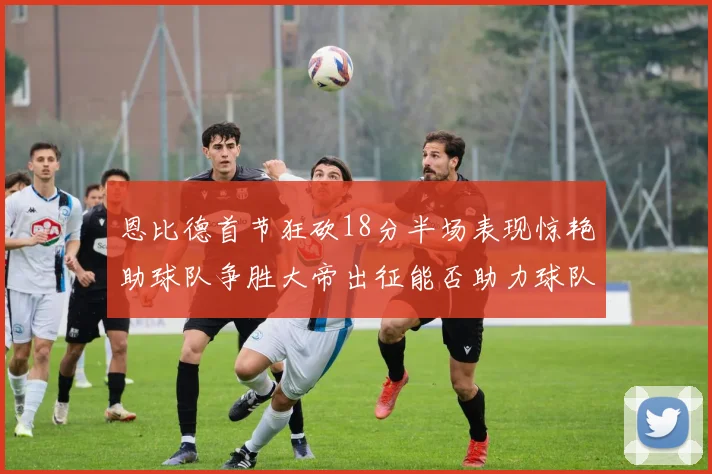 恩比德首节狂砍18分半场表现惊艳助球队争胜大帝出征能否助力球队逆袭