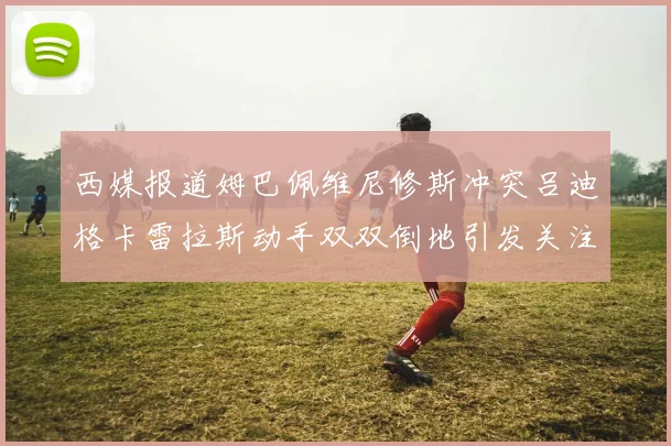 西媒报道姆巴佩维尼修斯冲突吕迪格卡雷拉斯动手双双倒地引发关注