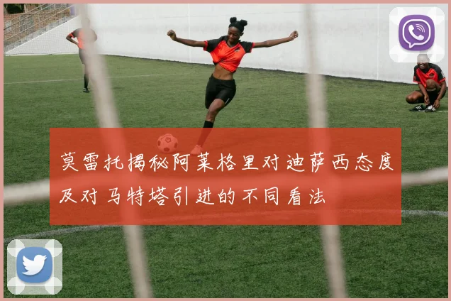 莫雷托揭秘阿莱格里对迪萨西态度及对马特塔引进的不同看法