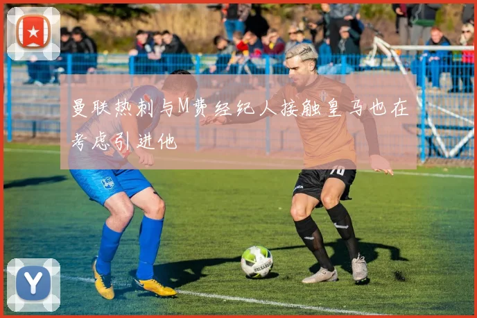 曼联热刺与M费经纪人接触皇马也在考虑引进他