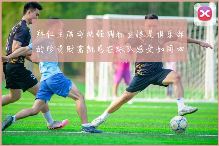拜仁主席海纳强调独立性是俱乐部的珍贵财富凯恩在球队感受如同回家般自在