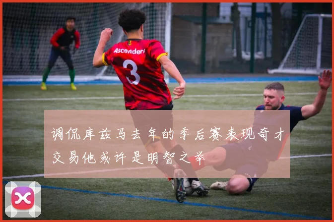 调侃库兹马去年的季后赛表现奇才交易他或许是明智之举