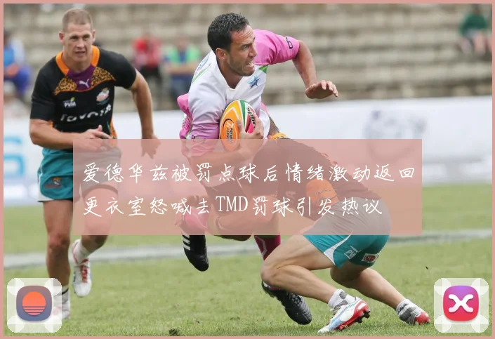 爱德华兹被罚点球后情绪激动返回更衣室怒喊去TMD罚球引发热议